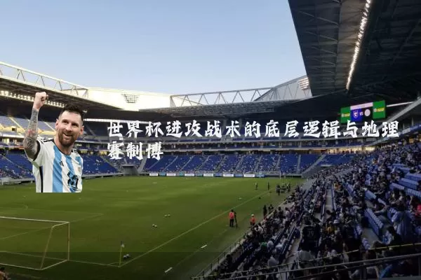 世界杯进攻战术的底层逻辑与地理赛制博弈