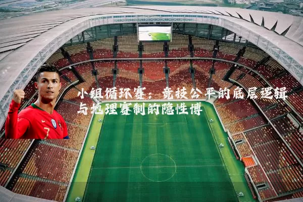 小组循环赛:竞技公平的底层逻辑与地理赛制的隐性博弈