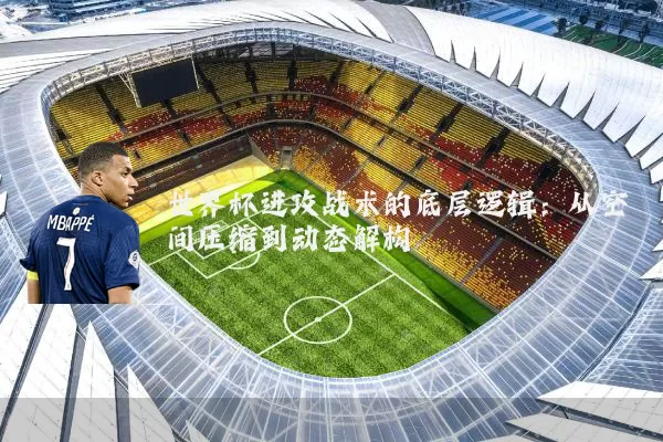 世界杯进攻战术的底层逻辑：从空间压缩到动态解构